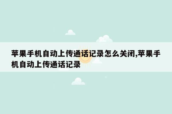 苹果手机自动上传通话记录怎么关闭,苹果手机自动上传通话记录