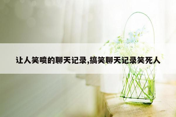 让人笑喷的聊天记录,搞笑聊天记录笑死人