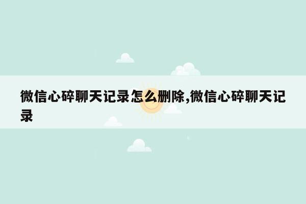 微信心碎聊天记录怎么删除,微信心碎聊天记录