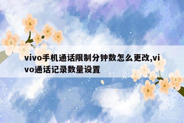 vivo手机通话限制分钟数怎么更改,vivo通话记录数量设置