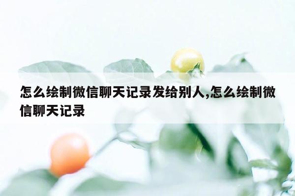 怎么绘制微信聊天记录发给别人,怎么绘制微信聊天记录