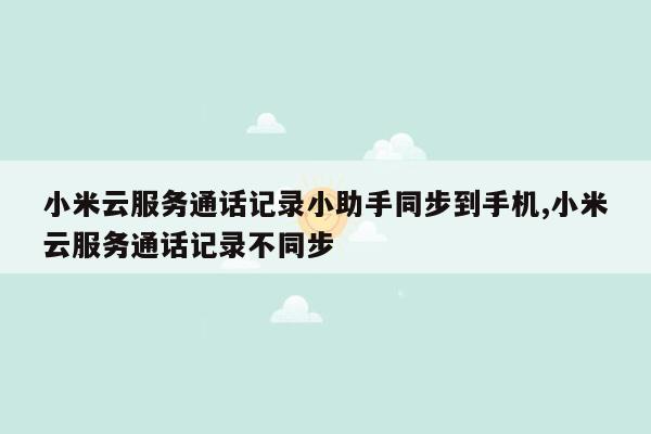 小米云服务通话记录小助手同步到手机,小米云服务通话记录不同步