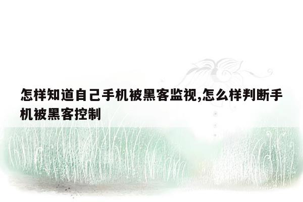 怎样知道自己手机被黑客监视,怎么样判断手机被黑客控制