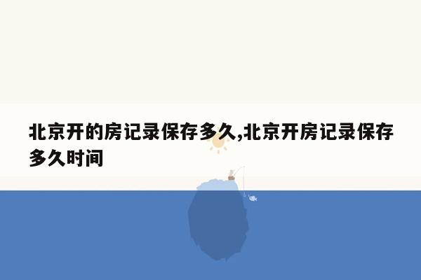 北京开的房记录保存多久,北京开房记录保存多久时间