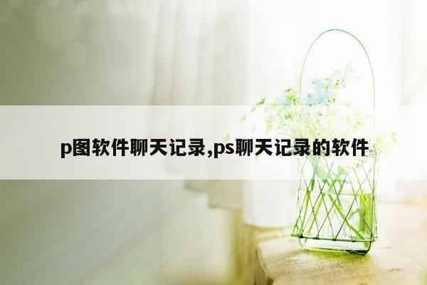 p图软件聊天记录,ps聊天记录的软件