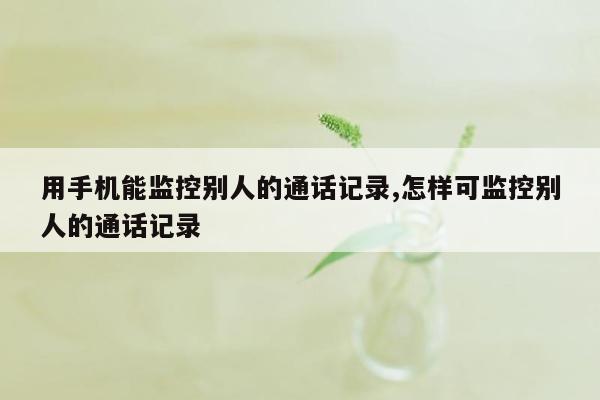 用手机能监控别人的通话记录,怎样可监控别人的通话记录