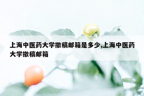 上海中医药大学撤稿邮箱是多少,上海中医药大学撤稿邮箱