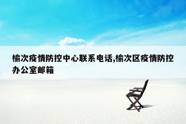 榆次疫情防控中心联系电话,榆次区疫情防控办公室邮箱