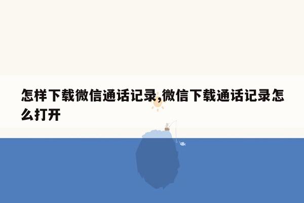 怎样下载微信通话记录,微信下载通话记录怎么打开