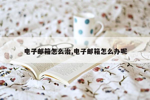 电子邮箱怎么治,电子邮箱怎么办呢