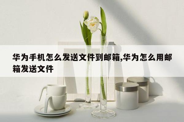 华为手机怎么发送文件到邮箱,华为怎么用邮箱发送文件