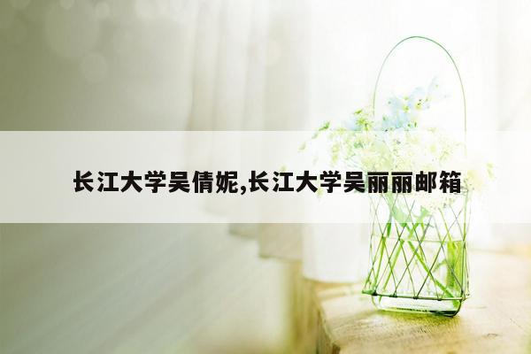 长江大学吴倩妮,长江大学吴丽丽邮箱