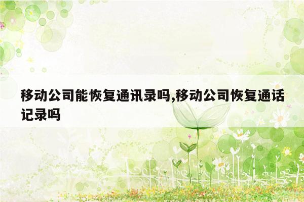 移动公司能恢复通讯录吗,移动公司恢复通话记录吗