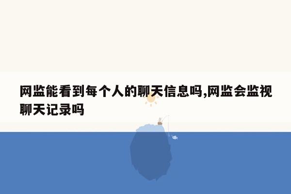 网监能看到每个人的聊天信息吗,网监会监视聊天记录吗