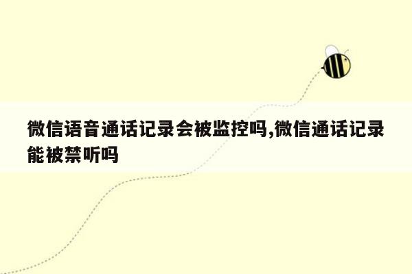 微信语音通话记录会被监控吗,微信通话记录能被禁听吗