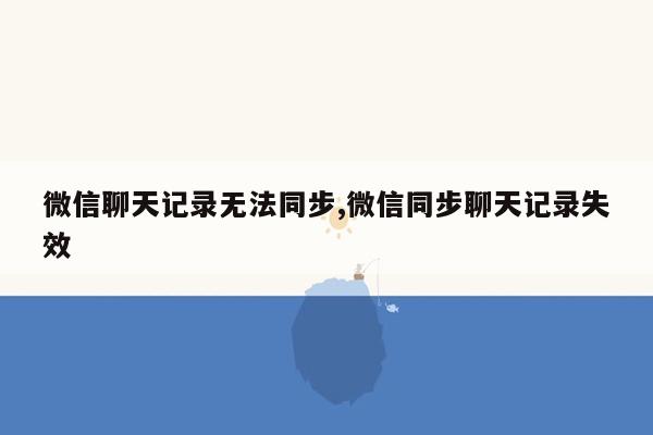 微信聊天记录无法同步,微信同步聊天记录失效