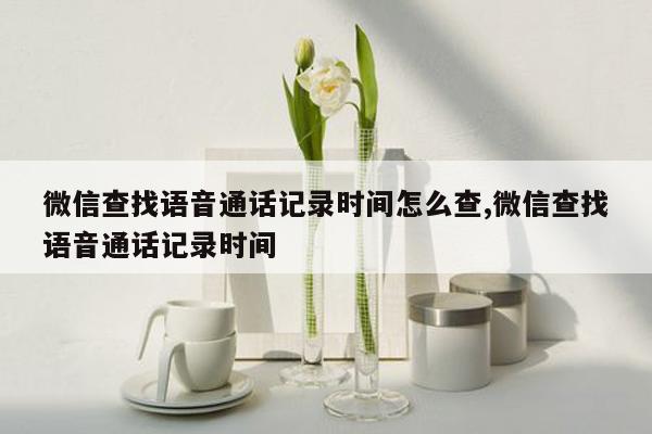 微信查找语音通话记录时间怎么查,微信查找语音通话记录时间