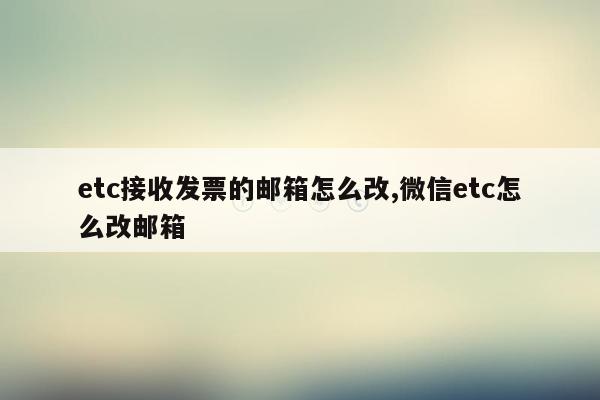 etc接收发票的邮箱怎么改,微信etc怎么改邮箱