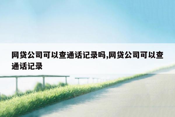 网贷公司可以查通话记录吗,网贷公司可以查通话记录