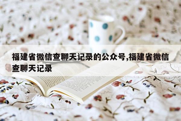 福建省微信查聊天记录的公众号,福建省微信查聊天记录