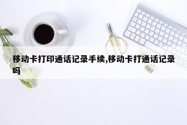 移动卡打印通话记录手续,移动卡打通话记录吗