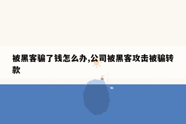 被黑客骗了钱怎么办,公司被黑客攻击被骗转款