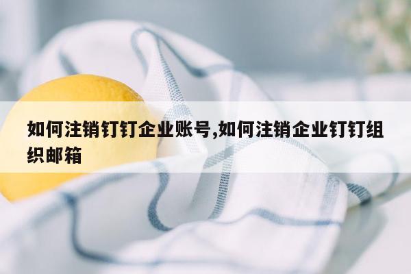 如何注销钉钉企业账号,如何注销企业钉钉组织邮箱