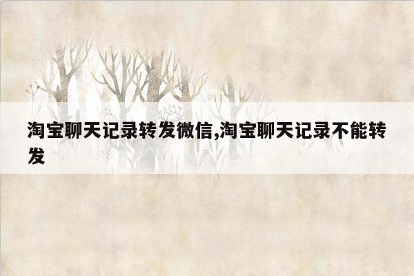 淘宝聊天记录转发微信,淘宝聊天记录不能转发