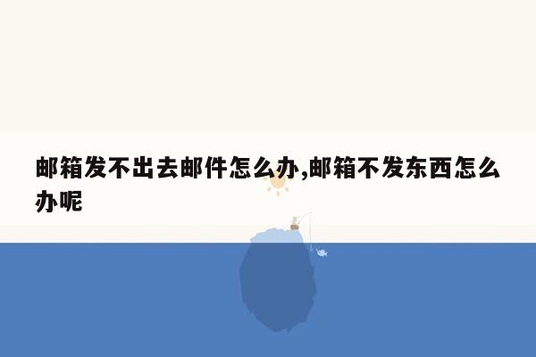 邮箱发不出去邮件怎么办,邮箱不发东西怎么办呢