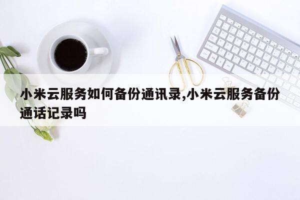 小米云服务如何备份通讯录,小米云服务备份通话记录吗