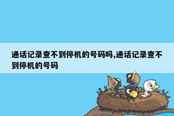 通话记录查不到停机的号码吗,通话记录查不到停机的号码