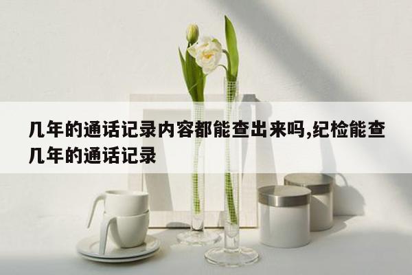 几年的通话记录内容都能查出来吗,纪检能查几年的通话记录