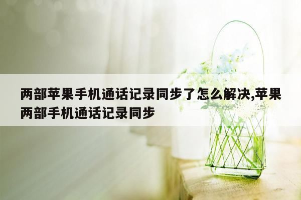 两部苹果手机通话记录同步了怎么解决,苹果两部手机通话记录同步