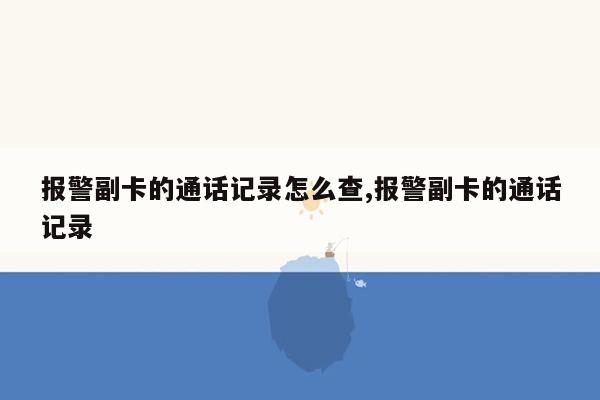 报警副卡的通话记录怎么查,报警副卡的通话记录