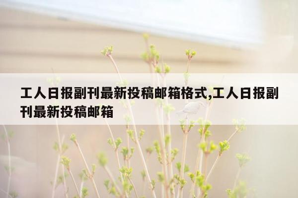 工人日报副刊最新投稿邮箱格式,工人日报副刊最新投稿邮箱