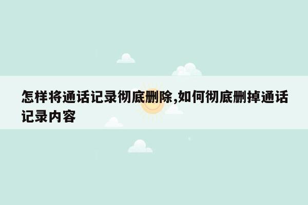 怎样将通话记录彻底删除,如何彻底删掉通话记录内容