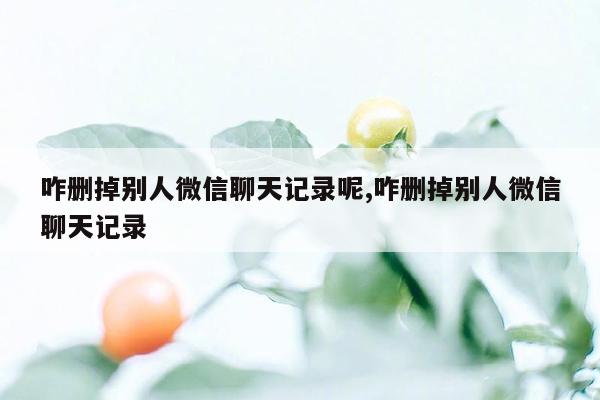 咋删掉别人微信聊天记录呢,咋删掉别人微信聊天记录