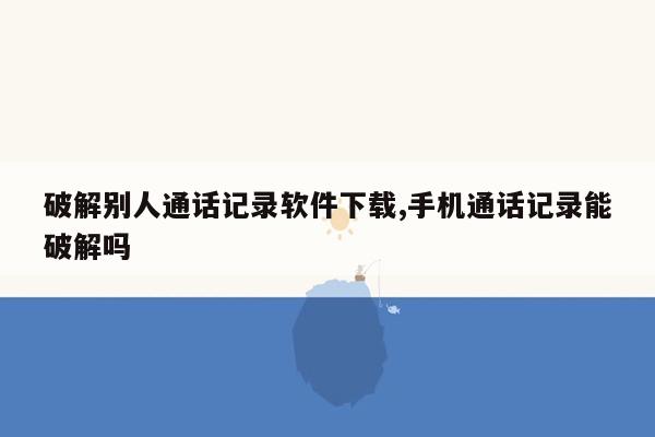 破解别人通话记录软件下载,手机通话记录能破解吗