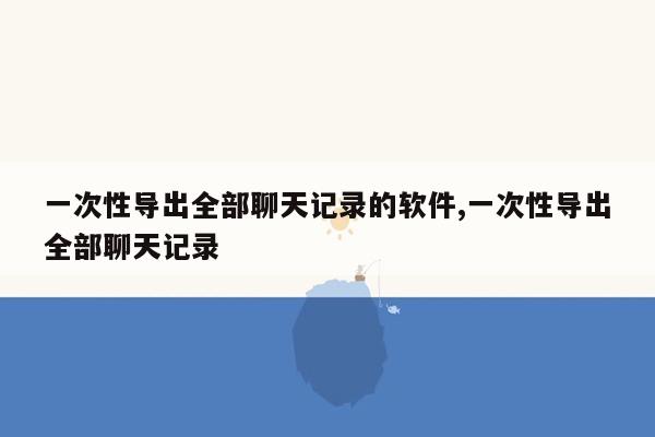 一次性导出全部聊天记录的软件,一次性导出全部聊天记录