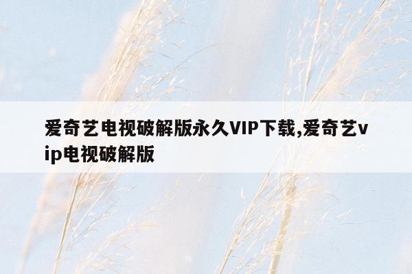 爱奇艺电视破解版永久VIP下载,爱奇艺vip电视破解版