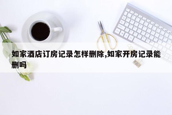 如家酒店订房记录怎样删除,如家开房记录能删吗