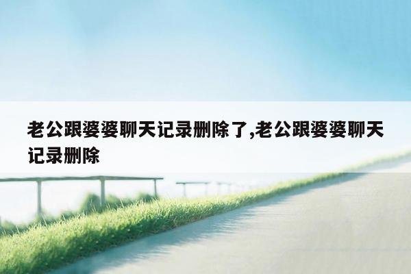 老公跟婆婆聊天记录删除了,老公跟婆婆聊天记录删除