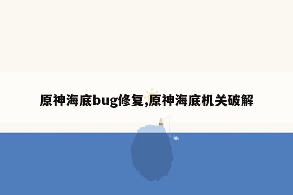 原神海底bug修复,原神海底机关破解