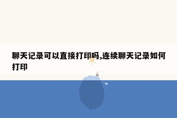 聊天记录可以直接打印吗,连续聊天记录如何打印