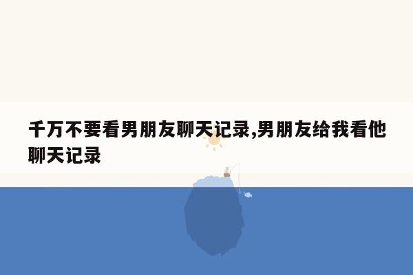 千万不要看男朋友聊天记录,男朋友给我看他聊天记录