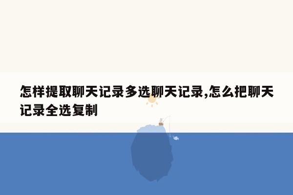 怎样提取聊天记录多选聊天记录,怎么把聊天记录全选复制