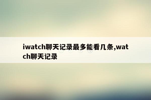 iwatch聊天记录最多能看几条,watch聊天记录