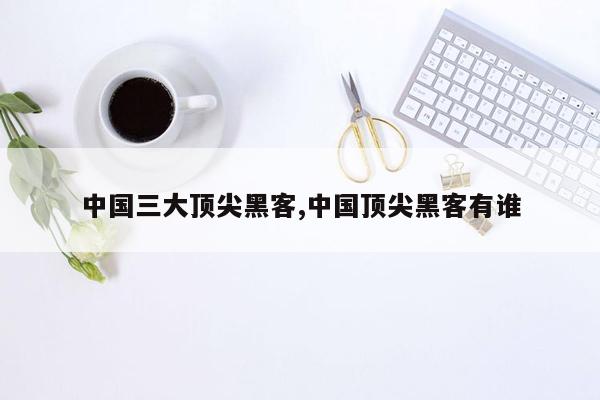 中国三大顶尖黑客,中国顶尖黑客有谁