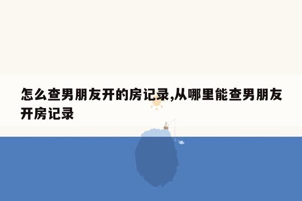 怎么查男朋友开的房记录,从哪里能查男朋友开房记录