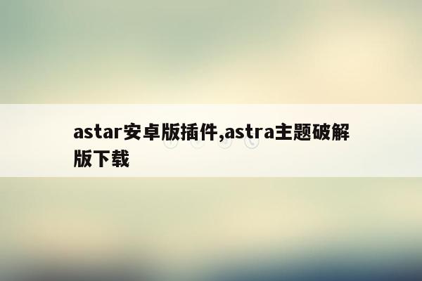 astar安卓版插件,astra主题破解版下载